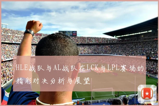 HLE战队与AL战队在LCK与LPL赛场的精彩对决分析与展望