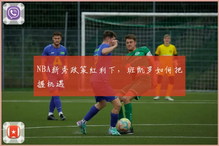 NBA新秀政策红利下，班凯罗如何把握机遇