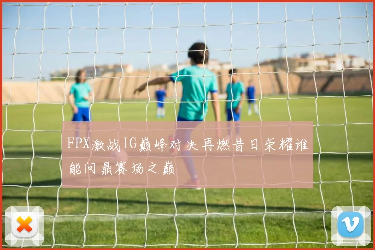 FPX激战IG巅峰对决再燃昔日荣耀谁能问鼎赛场之巅