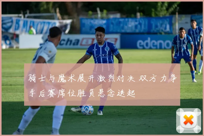 骑士与魔术展开激烈对决 双方力争季后赛席位胜负悬念迭起