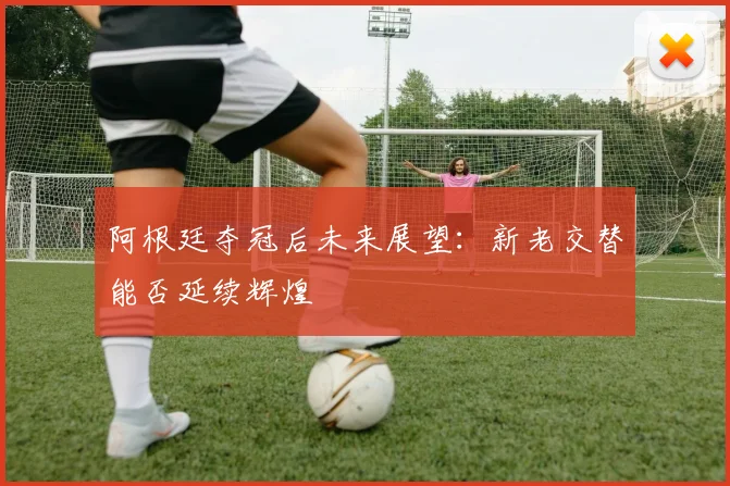 阿根廷夺冠后未来展望：新老交替能否延续辉煌