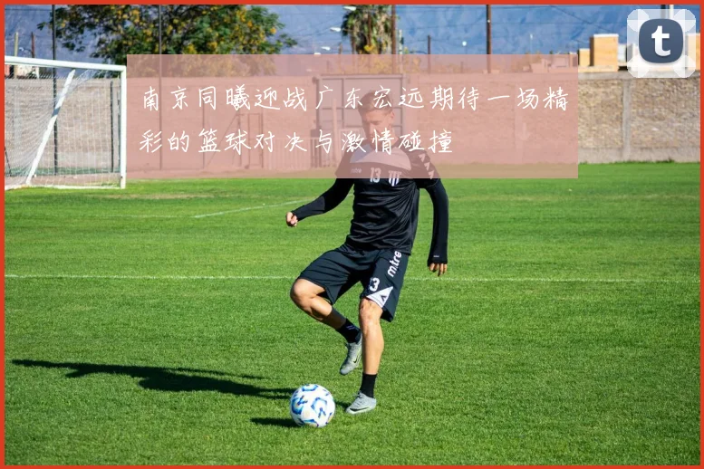 南京同曦迎战广东宏远期待一场精彩的篮球对决与激情碰撞