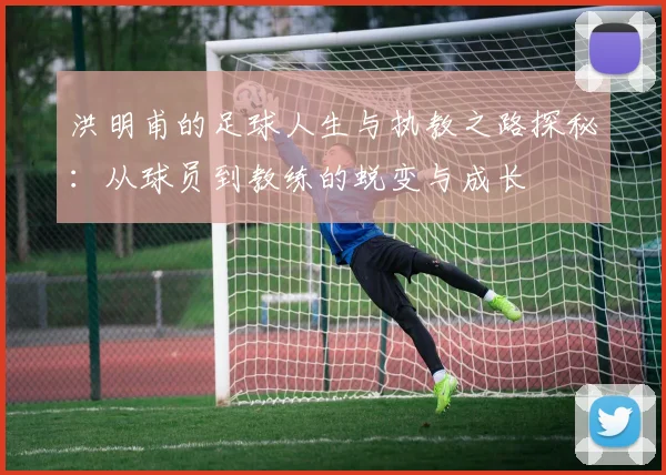 洪明甫的足球人生与执教之路探秘：从球员到教练的蜕变与成长