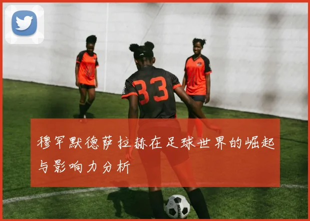 穆罕默德萨拉赫在足球世界的崛起与影响力分析