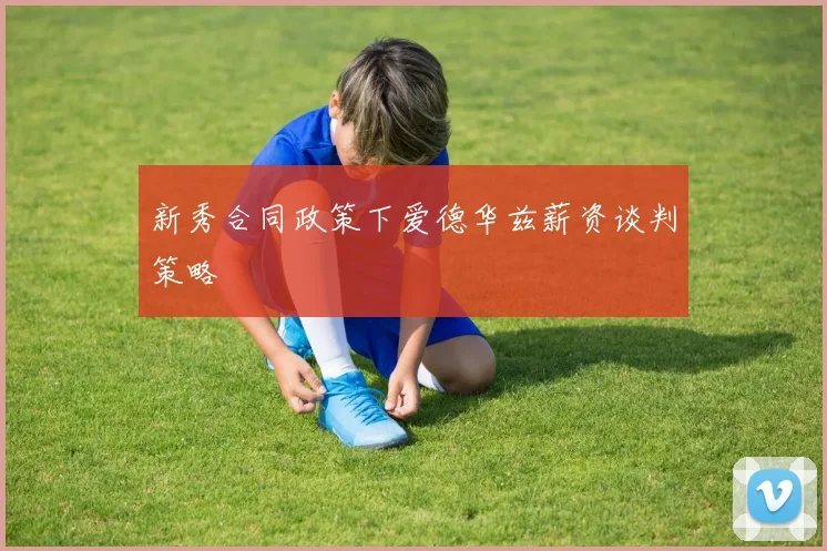 新秀合同政策下爱德华兹薪资谈判策略