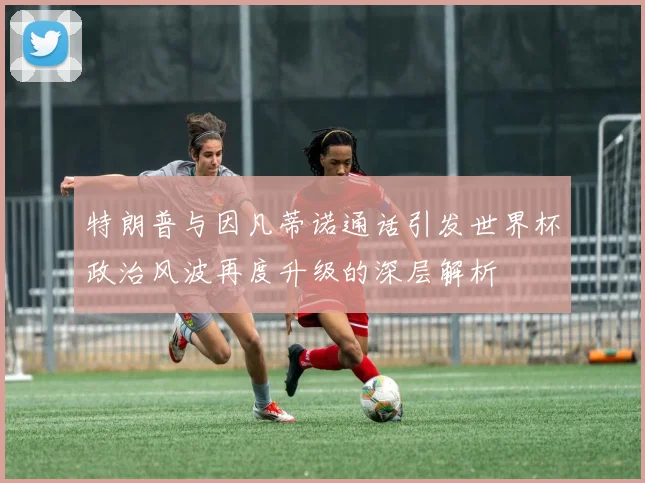 特朗普与因凡蒂诺通话引发世界杯政治风波再度升级的深层解析