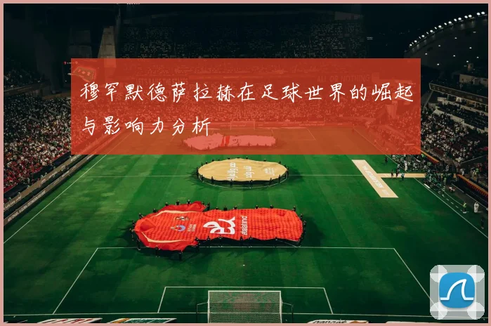 穆罕默德萨拉赫在足球世界的崛起与影响力分析